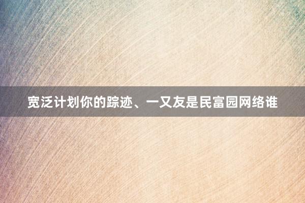 宽泛计划你的踪迹、一又友是民富园网络谁